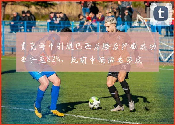 青岛海牛引进巴西后腰后拦截成功率升至82%，此前中场排名垫底