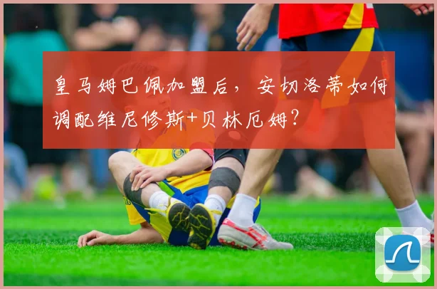 皇马姆巴佩加盟后，安切洛蒂如何调配维尼修斯+贝林厄姆？