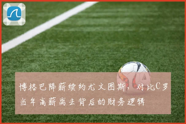 博格巴降薪续约尤文图斯，对比C罗当年高薪离去背后的财务逻辑