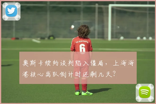 奥斯卡续约谈判陷入僵局，上海海港核心离队倒计时还剩几天？